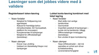 Løsninger som det jobbes videre med å
validere
Registerbasert token-løsning
▪ Noen fordeler
– Mulighet for fintilpasning mot
egenskaper
– Robust for framtidige behov
(Smartkontrakter, DLT-kompatibelt,
plattform for innovasjon)
– Komplementær til bankpenger
– Mulighet for offlinebetalinger
(beredskap)
▪ Noen ulemper
– Krever mye utvikling
– Usikkert om tilstrekkelig friksjon mot
bankpenger
Lukket konto-løsning kombinert med
lokal lagring
▪ Noen fordeler
– Klart skille mot vanlige
– bankkontoer
– God kontroll
– Imperfekt substitutt til bankpenger –
kunde må ha bankkonto i tillegg
– Offline-betalinger innebygget
(beredskap)
– Kan utvides til åpen kontoløsning
▪ Noen ulemper
– Høye driftskostnader – det må
opprettes en enhet som driver
kundebehandling
– Leverandøravhengighet
18
 