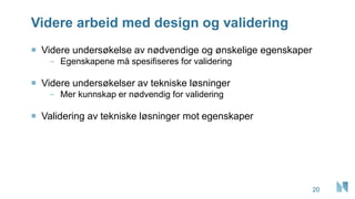 Videre arbeid med design og validering
20
 Videre undersøkelse av nødvendige og ønskelige egenskaper
– Egenskapene må spesifiseres for validering
 Videre undersøkelser av tekniske løsninger
– Mer kunnskap er nødvendig for validering
 Validering av tekniske løsninger mot egenskaper
 