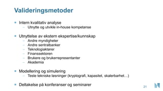 Valideringsmetoder
21
 Intern kvalitativ analyse
– Utnytte og utvikle in-house kompetanse
 Utnyttelse av ekstern ekspertise/kunnskap
– Andre myndigheter
– Andre sentralbanker
– Teknologiaktører
– Finanssektoren
– Brukere og brukerrepresentanter
– Akademia
 Modellering og simulering
– Teste tekniske løsninger (kryptografi, kapasitet, skalerbarhet…)
 Deltakelse på konferanser og seminarer
 