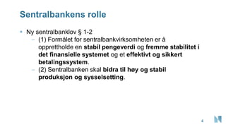Sentralbankens rolle
▪ Ny sentralbanklov § 1-2
– (1) Formålet for sentralbankvirksomheten er å
opprettholde en stabil pengeverdi og fremme stabilitet i
det finansielle systemet og et effektivt og sikkert
betalingssystem.
– (2) Sentralbanken skal bidra til høy og stabil
produksjon og sysselsetting.
4
 