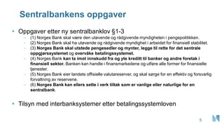 Sentralbankens oppgaver
▪ Oppgaver etter ny sentralbanklov §1-3
– (1) Norges Bank skal være den utøvende og rådgivende myndigheten i pengepolitikken.
– (2) Norges Bank skal ha utøvende og rådgivende myndighet i arbeidet for finansiell stabilitet.
– (3) Norges Bank skal utstede pengesedler og mynter, legge til rette for det sentrale
oppgjørssystemet og overvåke betalingssystemet.
– (4) Norges Bank kan ta imot innskudd fra og yte kreditt til banker og andre foretak i
finansiell sektor. Banken kan handle i finansmarkedene og utføre alle former for finansielle
tjenester.
– (5) Norges Bank eier landets offisielle valutareserver, og skal sørge for en effektiv og forsvarlig
forvaltning av reservene.
– (6) Norges Bank kan ellers sette i verk tiltak som er vanlige eller naturlige for en
sentralbank.
▪ Tilsyn med interbanksystemer etter betalingssystemloven
5
 