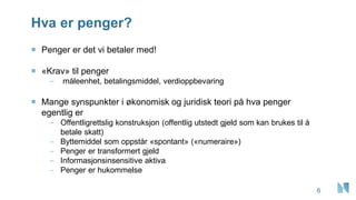 Hva er penger?
6
 Penger er det vi betaler med!
 «Krav» til penger
– måleenhet, betalingsmiddel, verdioppbevaring
 Mange synspunkter i økonomisk og juridisk teori på hva penger
egentlig er
– Offentligrettslig konstruksjon (offentlig utstedt gjeld som kan brukes til å
betale skatt)
– Byttemiddel som oppstår «spontant» («numeraire»)
– Penger er transformert gjeld
– Informasjonsinsensitive aktiva
– Penger er hukommelse
 