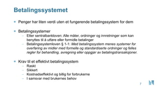 Betalingssystemet
7
 Penger har liten verdi uten et fungerende betalingssystem for dem
 Betalingssystemer
– Etter sentralbankloven: Alle måter, ordninger og innretninger som kan
benyttes til å utføre eller formidle betalinger
– Betalingssystemloven § 1-1: Med betalingssystem menes systemer for
overføring av midler med formelle og standardiserte ordninger og felles
regler for behandling, avregning eller oppgjør av betalingstransaksjoner.
 Krav til et effektivt betalingssystem
– Raskt
– Sikkert
– Kostnadseffektivt og billig for forbrukerne
– I samsvar med brukernes behov
 