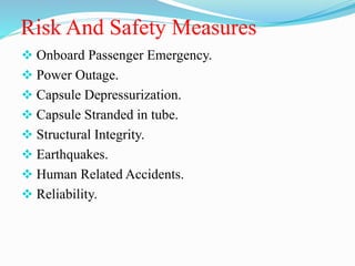 Risk And Safety Measures
 Onboard Passenger Emergency.
 Power Outage.
 Capsule Depressurization.
 Capsule Stranded in tube.
 Structural Integrity.
 Earthquakes.
 Human Related Accidents.
 Reliability.
 