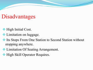 Disadvantages
 High Initial Cost.
 Limitation on luggage.
 Its Stops From One Station to Second Station without
stopping anywhere.
 Limitation Of Seating Arrangement.
 High Skill Operator Requires.
 