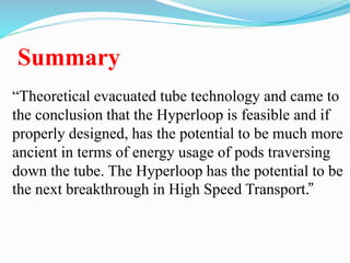 Summary
“Theoretical evacuated tube technology and came to
the conclusion that the Hyperloop is feasible and if
properly designed, has the potential to be much more
ancient in terms of energy usage of pods traversing
down the tube. The Hyperloop has the potential to be
the next breakthrough in High Speed Transport.”
 