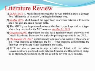 Literature Review
[1] In July 2012 E. Musk first mentioned that he was thinking about a concept
for a "fifth mode of transport", calling it the Hyper loop.
[2] In May 2013, Musk likened the hyper loop to a "cross between a Concorde
and a rail gun and an air hockey table.
[3] The MIT Hyper loop team developed the first Hyper loop pod prototype,
which they unveiled at the MIT museum on May 13, 2016.
[4] On january,2017 Hyper loop one also has a feasibility study underway with
Dubai's Roads and Transport Authority for passenger systems in the UAE.
[5] On January 29, 2017, approximately one year after winning phase one of
the Hyper loop pod competition, the MIT Hyper loop pod demonstrated the
first ever low pressure Hyper loop run in the world.
[6] HTT are also in process to sign a Letter of Intent with the Indian
Government for a proposed route between Chennai and Bangalore. If things
go as planned, the distance of 345 km could be covered in 30 minutes.
 