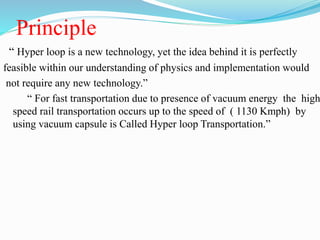 Principle
“ Hyper loop is a new technology, yet the idea behind it is perfectly
feasible within our understanding of physics and implementation would
not require any new technology.”
“ For fast transportation due to presence of vacuum energy the high
speed rail transportation occurs up to the speed of ( 1130 Kmph) by
using vacuum capsule is Called Hyper loop Transportation.”
 