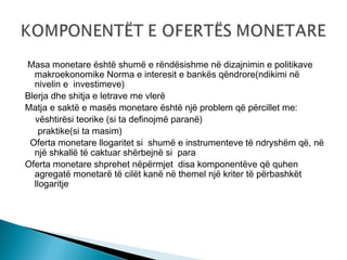 Masa monetare është shumë e rëndësishme në dizajnimin e politikave
makroekonomike Norma e interesit e bankës qëndrore(ndikimi në
nivelin e investimeve)
Blerja dhe shitja e letrave me vlerë
Matja e saktë e masës monetare është një problem që përcillet me:
vështirësi teorike (si ta definojmë paranë)
praktike(si ta masim)
Oferta monetare llogaritet si shumë e instrumenteve të ndryshëm që, në
një shkallë të caktuar shërbejnë si para
Oferta monetare shprehet nëpërmjet disa komponentëve që quhen
agregatë monetarë të cilët kanë në themel një kriter të përbashkët
llogaritje

 