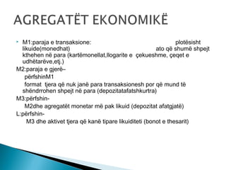 M1:paraja e transaksione:
plotësisht
likuide(monedhat)
ato që shumë shpejt
kthehen në para (kartëmonellat,llogarite e çekueshme, çeqet e
udhëtarëve,etj.)
M2:paraja e gjerë–
përfshinM1
format tjera që nuk janë para transaksionesh por që mund të
shëndrrohen shpejt në para (depozitatafatshkurtra)
M3:përfshinM2dhe agregatët monetar më pak likuid (depozitat afatgjatë)
L:përfshinM3 dhe aktivet tjera që kanë tipare likuiditeti (bonot e thesarit)


 