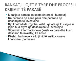





Mbajtja e parasë ka kosto (interesi I humbur)
Ka persona që kanë para dhe persona që
dëshirojnë të investojnë
Kjo kontradiktë zgjidhet ashtu që ata që kursejnë u
japin hua atyre që dëshirojnë të investojnë
Sigurimi I informacioneve (kush ka para dhe kush
dëshiron të investoj) ka kosto
Kështu lind nevoja e krijimit të institucioneve
financiare (bankave)

 