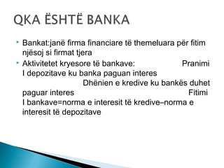 



Bankat:janë firma financiare të themeluara për fitim
njësoj si firmat tjera
Aktivitetet kryesore të bankave:
Pranimi
I depozitave ku banka paguan interes
Dhënien e kredive ku bankës duhet
paguar interes
Fitimi
I bankave=norma e interesit të kredive–norma e
interesit të depozitave

 
