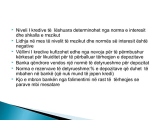 






Niveli I kredive të lëshuara determinohet nga norma e interesit
dhe shkalla e rrezikut
Lidhja në mes të nivelit të rrezikut dhe normës së interesit është
negative
Vëllimi I kredive kufizohet edhe nga nevoja për të përmbushur
kërkesat për likuiditet për të përballuar tërheqjen e depozitave
Banka qëndrore vendos një normë të detyrueshme për depozitat
Norma e rezervave të detyrueshme:% e depozitave që duhet të
mbahen në bankë (që nuk mund të jepen kredi)
Kjo e mbron bankën nga falimentimi në rast të tërheqjes se
parave mbi mesatare

 