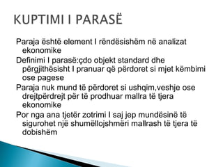 Paraja është element I rëndësishëm në analizat
ekonomike
Definimi I parasë:çdo objekt standard dhe
përgjithësisht I pranuar që përdoret si mjet këmbimi
ose pagese
Paraja nuk mund të përdoret si ushqim,veshje ose
drejtpërdrejt për të prodhuar mallra të tjera
ekonomike
Por nga ana tjetër zotrimi I saj jep mundësinë të
sigurohet një shumëllojshmëri mallrash të tjera të
dobishëm

 