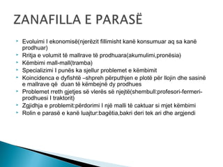 








Evoluimi I ekonomisë(njerëzit fillimisht kanë konsumuar aq sa kanë
prodhuar)
Rritja e volumit të mallrave të prodhuara(akumulimi,pronësia)
Këmbimi mall-mall(tramba)
Specializimi I punës ka sjellur problemet e këmbimit
Koincidenca e dyfishtë –shpreh përputhjen e plotë për llojin dhe sasinë
e mallrave që duan të këmbejnë dy prodhues
Problemet rreth gjetjes së vlerës së njejtë(shembull:profesori-fermeriprodhuesi I traktorit)
Zgjidhja e problemit:përdorimi I një malli të caktuar si mjet këmbimi
Rolin e parasë e kanë luajtur:bagëtia,bakri deri tek ari dhe argjendi

 