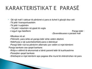 Që një mall I caktuar të përdoret si para ai duhet ti gëzojë disa veti:
-Të jetë I transportueshëm
-Të jetë I ruajtshëm
- Të jetë I ndashëm në pjesë të vogla
-I sigurt nga falsifikimi
Paraja letër :
-Zëvendësuese e parasë mall
-Mbulesa në ari
-Fillimisht, para ishte ari,paraja letër ishte vetëm dëshmi
-Ndërhyrja e një autoriteti(shteti)-para e dekretuar
-Paraja letër nuk ka përdorim alternativ por vetëm si mjet këmbimi
Paraja bankare ose qeqet bankare:
-Rritja e vëllimit të ekonomisë e bënë paranë letër të kushtueshme
-Paraqiten qeqet bankare
-Shërbejnë si mjet këmbimi apo pagese dhe mund të shëndrrohen në para



 