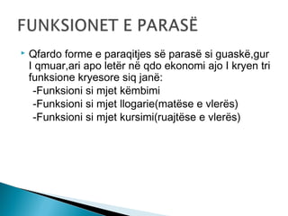 

Qfardo forme e paraqitjes së parasë si guaskë,gur
I qmuar,ari apo letër në qdo ekonomi ajo I kryen tri
funksione kryesore siq janë:
-Funksioni si mjet këmbimi
-Funksioni si mjet llogarie(matëse e vlerës)
-Funksioni si mjet kursimi(ruajtëse e vlerës)

 