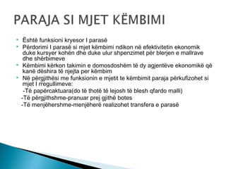 





Është funksioni kryesor I parasë
Përdorimi I parasë si mjet këmbimi ndikon në efektivitetin ekonomik
duke kursyer kohën dhe duke ulur shpenzimet për blerjen e mallrave
dhe shërbimeve
Këmbimi kërkon takimin e domosdoshëm të dy agjentëve ekonomikë që
kanë dëshira të njejta per këmbim
Në përgjithësi me funksionin e mjetit te këmbimit paraja përkufizohet si
mjet I rregullimeve:
-Të papërcaktuara(do të thotë të lejosh të blesh qfardo malli)
-Të përgjithshme-pranuar prej gjithë botes
-Të menjëhershme-menjëherë realizohet transfera e parasë

 