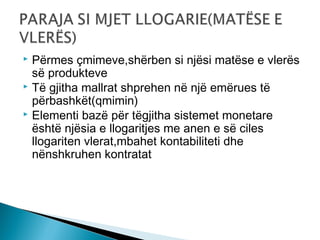 Përmes çmimeve,shërben si njësi matëse e vlerës
së produkteve
 Të gjitha mallrat shprehen në një emërues të
përbashkët(qmimin)
 Elementi bazë për tëgjitha sistemet monetare
është njësia e llogaritjes me anen e së ciles
llogariten vlerat,mbahet kontabiliteti dhe
nënshkruhen kontratat


 