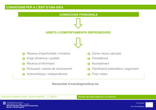 CONDICIONS PER A L’ÈXIT D’UNA IDEA CONDICIONS PERSONALS    HÀBITS I COMPORTAMENTS EMPRENEDORS SEMINARIS DE GENERACIÓ D’IDEES I CREACIÓ D’EMPRESES OBJECTIU PER QUÈ UNES IDEES TENEN ÈXIT I D’ALTRES NO?     Recerca d’oportunitats i iniciativa  Exigir eficiència i qualitat  Recerca d’informació  Persuasió i xarxes de recolzament  Autoconfiança i independència  Córrer riscos calculats  Persistència  Acompliment  Planificació sistemàtica i seguiment  Fixar metes Necessitat d’autodiagnosticar-se 
