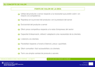 EL CONCEPTE DE VALOR SEMINARIS DE GENERACIÓ D’IDEES I CREACIÓ D’EMPRESES OBJECTIU PER QUÈ UNES IDEES TENEN ÈXIT I D’ALTRES NO? FONTS DE VALOR DE LA IDEA  Utilitat del producte o servei respecte a la necessitat que pretén cobrir i en relació a la competència  Rapidesa en la provisió del producte o en la prestació del servei  Exclusivitat del producte o servei  Oferir preus competitius respecte a la resta d’empreses del sector  Capacitat d’observació, reflexió i adaptació a les necessitats de la clientela  L’atenció a la clientela  Flexibilitat respecte a horaris d’atenció, preus i quantitats  Oferir comoditat i fàcil accessibilitat a la clientela  Tenir una àmplia varietat de producte o serveis  