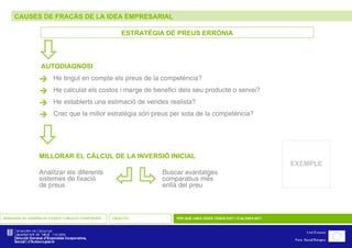 CAUSES DE FRACÀS DE LA IDEA EMPRESARIAL SEMINARIS DE GENERACIÓ D’IDEES I CREACIÓ D’EMPRESES OBJECTIU PER QUÈ UNES IDEES TENEN ÈXIT I D’ALTRES NO? ESTRATÈGIA DE PREUS ERRÒNIA  He tingut en compte els preus de la competència?  He calculat els costos i marge de benefici dels seu producte o servei?  He establerts una estimació de vendes realista?  Crec que la millor estratègia són preus per sota de la competència?    AUTODIAGNOSI    MILLORAR EL CÀLCUL DE LA INVERSIÓ INICIAL Analitzar els diferents sistemes de fixació de preus Buscar avantatges comparatius més enllà del preu EXEMPLE 