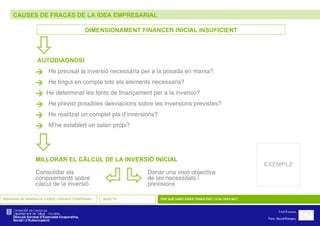 CAUSES DE FRACÀS DE LA IDEA EMPRESARIAL SEMINARIS DE GENERACIÓ D’IDEES I CREACIÓ D’EMPRESES OBJECTIU PER QUÈ UNES IDEES TENEN ÈXIT I D’ALTRES NO? DIMENSIONAMENT FINANCER INICIAL INSUFICIENT  He precisat la inversió necessària per a la posada en marxa?  He tingut en compte tots els elements necessaris?  He determinat les fonts de finançament per a la inversió?  He previst possibles desviacions sobre les inversions previstes?  He realitzat un complet pla d’inversions?  M’he establert un salari propi?    AUTODIAGNOSI    MILLORAR EL CÀLCUL DE LA INVERSIÓ INICIAL Consolidar els coneixements sobre càlcul de la inversió Donar una visió objectiva  de les necessitats i  previsions EXEMPLE 
