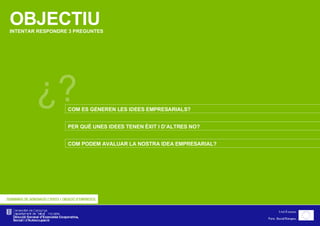 OBJECTIU INTENTAR RESPONDRE 3 PREGUNTES ¿? COM ES GENEREN LES IDEES EMPRESARIALS? PER QUÈ UNES IDEES TENEN ÈXIT I D’ALTRES NO? COM PODEM AVALUAR LA NOSTRA IDEA EMPRESARIAL? 