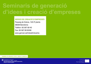 Seminaris de generació d’idees i creació d’empreses  SERVEI DE CREACIÓ D’EMPRESES Passeig de Gràcia, 129 3ª planta 08008 Barcelona Telèfon: 93 567 69 40 Fax: 93 567 69 65/66 www.gencat.cat/treballiindustria 