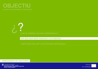 OBJECTIU INTENTAR RESPONDRE 3 PREGUNTES ¿ ? COM ES GENEREN LES IDEES EMPRESARIALS? PER QUÈ UNES IDEES TENEN ÈXIT I D’ALTRES NO? COM PODEM AVALUAR LA NOSTRA IDEA EMPRESARIAL? 