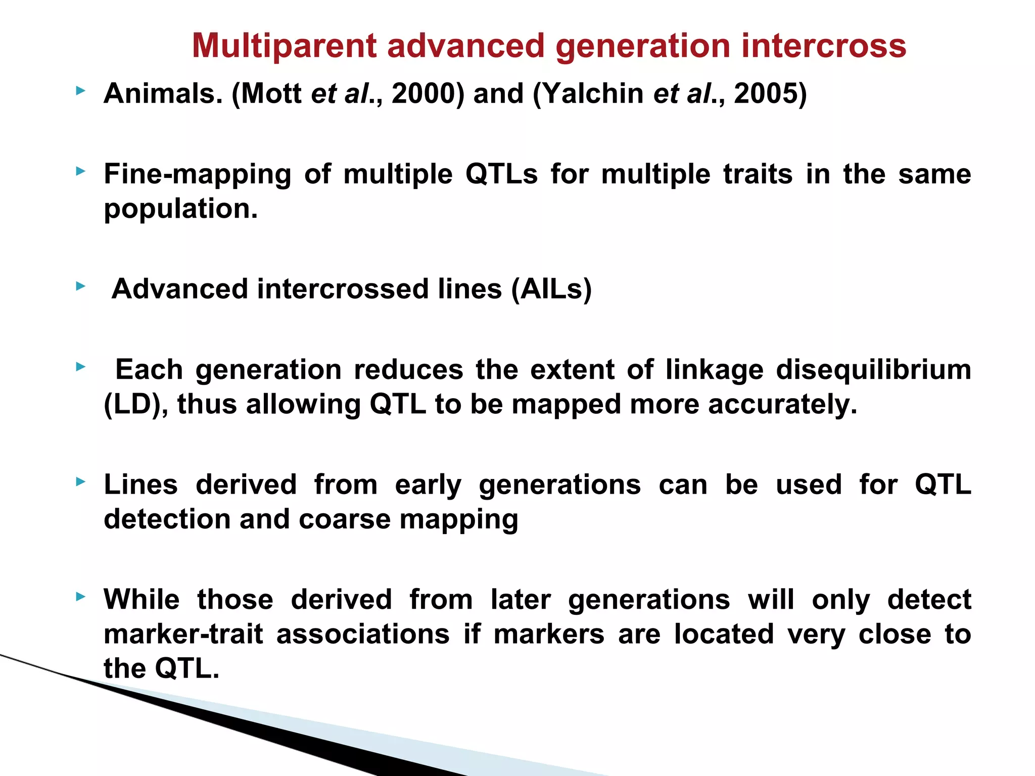 Multiparent advanced generation intercross
   Animals. (Mott et al., 2000) and (Yalchin et al., 2005)

   Fine-mapping of multiple QTLs for multiple traits in the same
    population.

   Advanced intercrossed lines (AILs)

    Each generation reduces the extent of linkage disequilibrium
    (LD), thus allowing QTL to be mapped more accurately.

   Lines derived from early generations can be used for QTL
    detection and coarse mapping

   While those derived from later generations will only detect
    marker-trait associations if markers are located very close to
    the QTL.
 