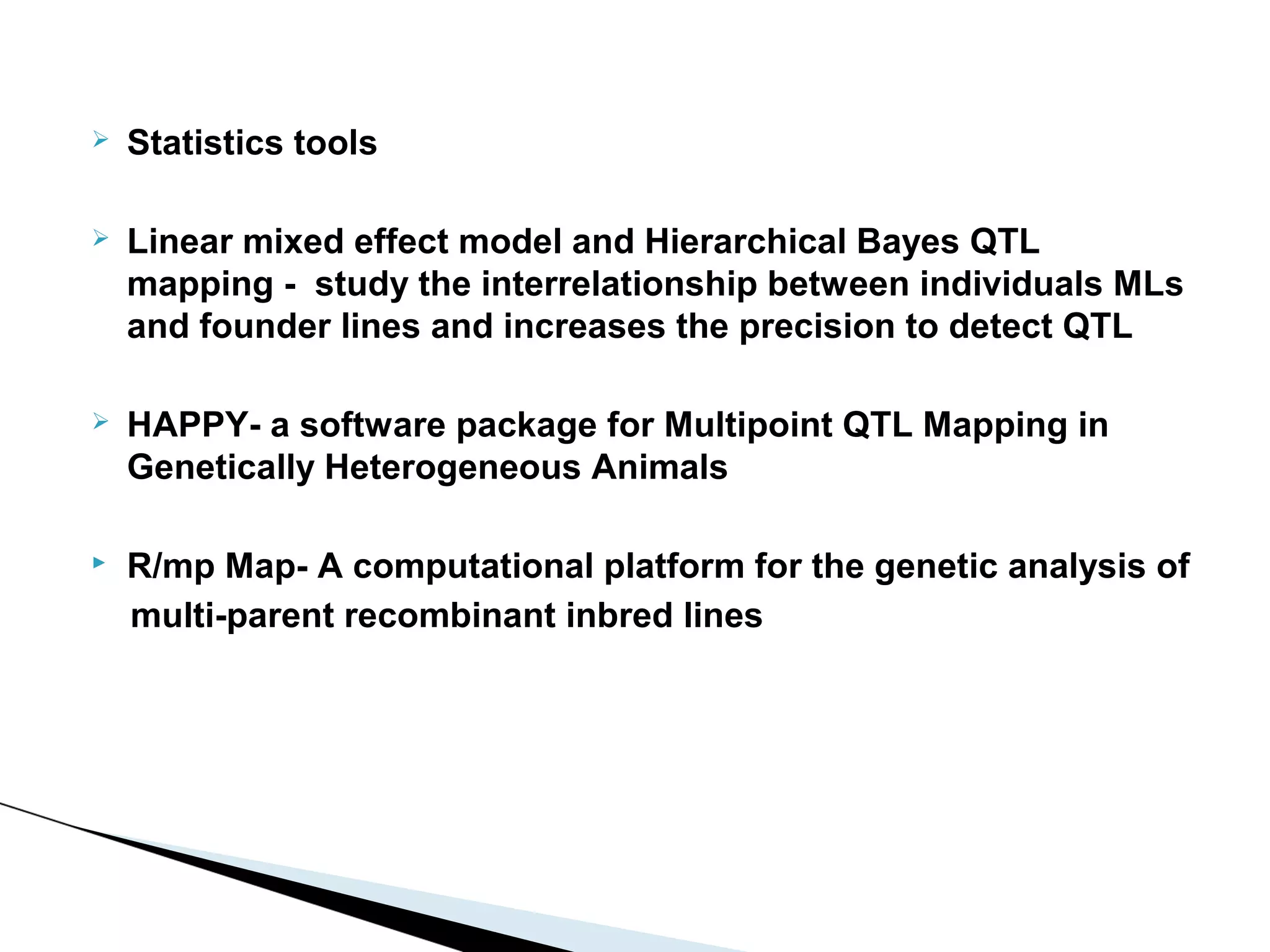    Statistics tools

   Linear mixed effect model and Hierarchical Bayes QTL
    mapping - study the interrelationship between individuals MLs
    and founder lines and increases the precision to detect QTL

   HAPPY- a software package for Multipoint QTL Mapping in
    Genetically Heterogeneous Animals

   R/mp Map- A computational platform for the genetic analysis of
    multi-parent recombinant inbred lines
 
