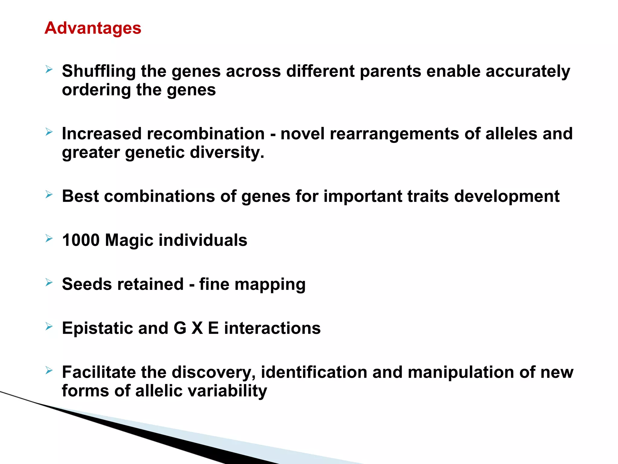 Advantages

   Shuffling the genes across different parents enable accurately
    ordering the genes

   Increased recombination - novel rearrangements of alleles and
    greater genetic diversity.

   Best combinations of genes for important traits development

   1000 Magic individuals

   Seeds retained - fine mapping

   Epistatic and G X E interactions

   Facilitate the discovery, identification and manipulation of new
    forms of allelic variability
 
