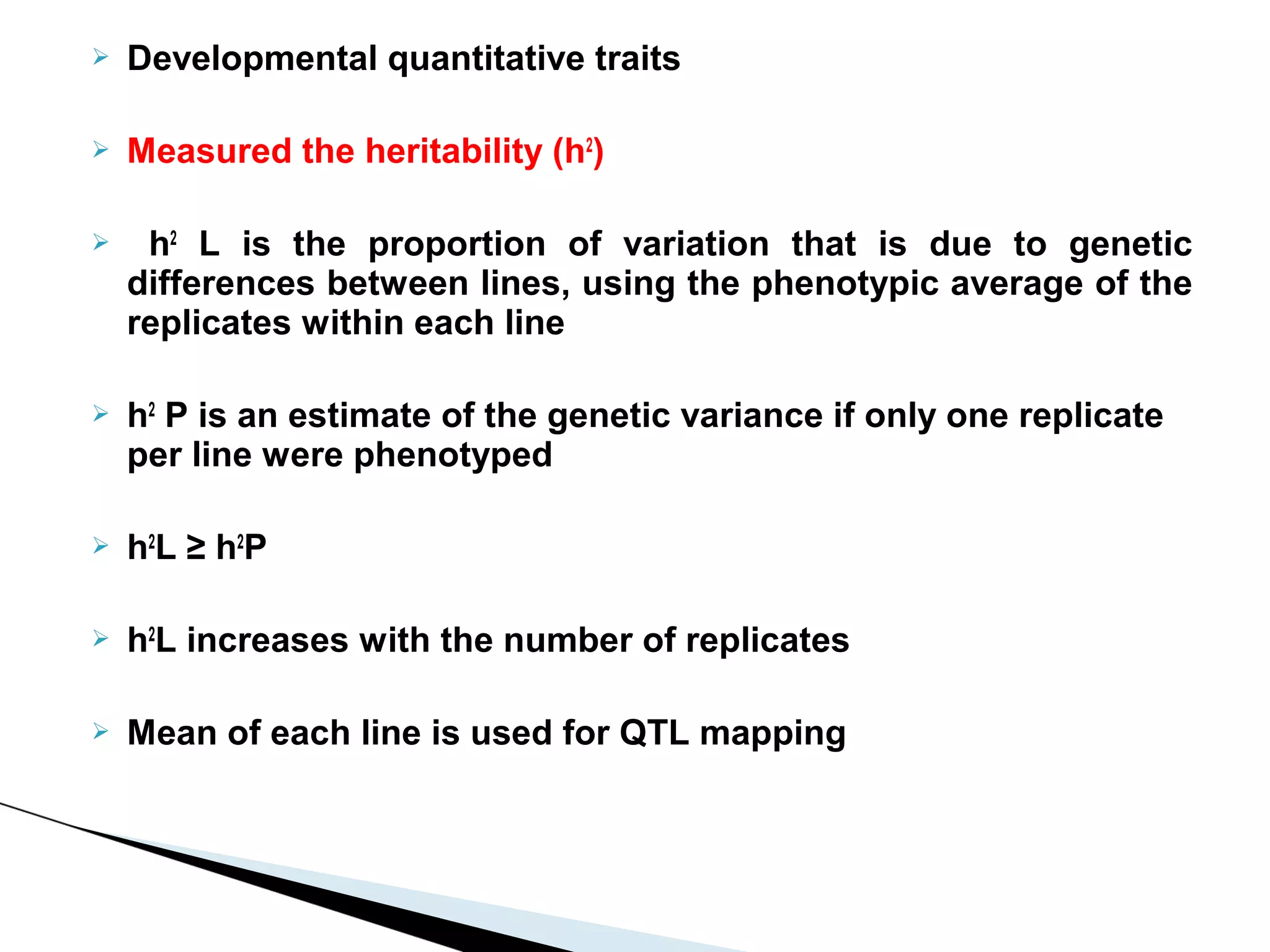    Developmental quantitative traits

   Measured the heritability (h2)

    h2 L is the proportion of variation that is due to genetic
    differences between lines, using the phenotypic average of the
    replicates within each line

   h2 P is an estimate of the genetic variance if only one replicate
    per line were phenotyped

   h2L ≥ h2P

   h2L increases with the number of replicates

   Mean of each line is used for QTL mapping
 