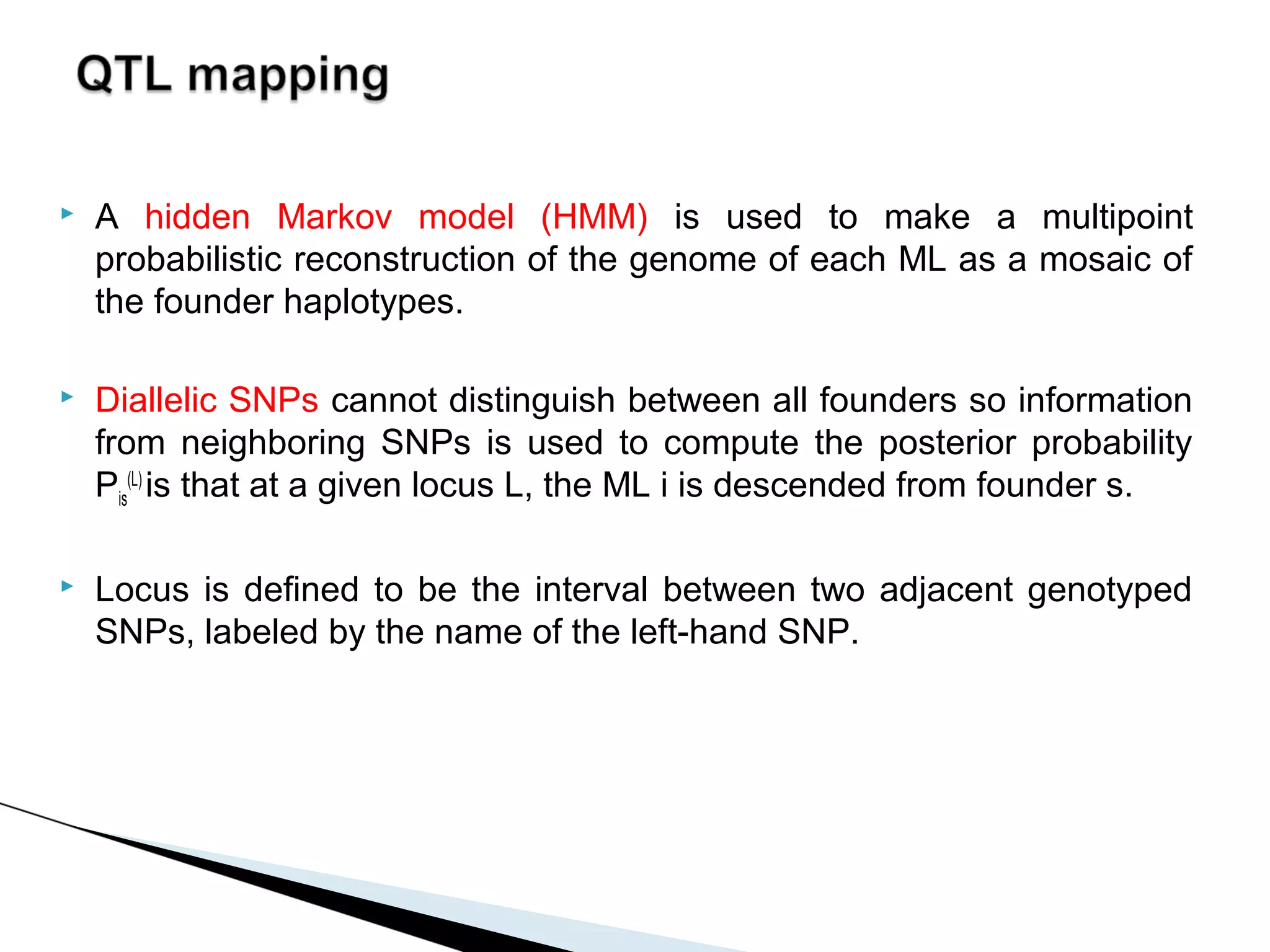    A hidden Markov model (HMM) is used to make a multipoint
    probabilistic reconstruction of the genome of each ML as a mosaic of
    the founder haplotypes.

   Diallelic SNPs cannot distinguish between all founders so information
    from neighboring SNPs is used to compute the posterior probability
    Pis(L) is that at a given locus L, the ML i is descended from founder s.

   Locus is defined to be the interval between two adjacent genotyped
    SNPs, labeled by the name of the left-hand SNP.
 