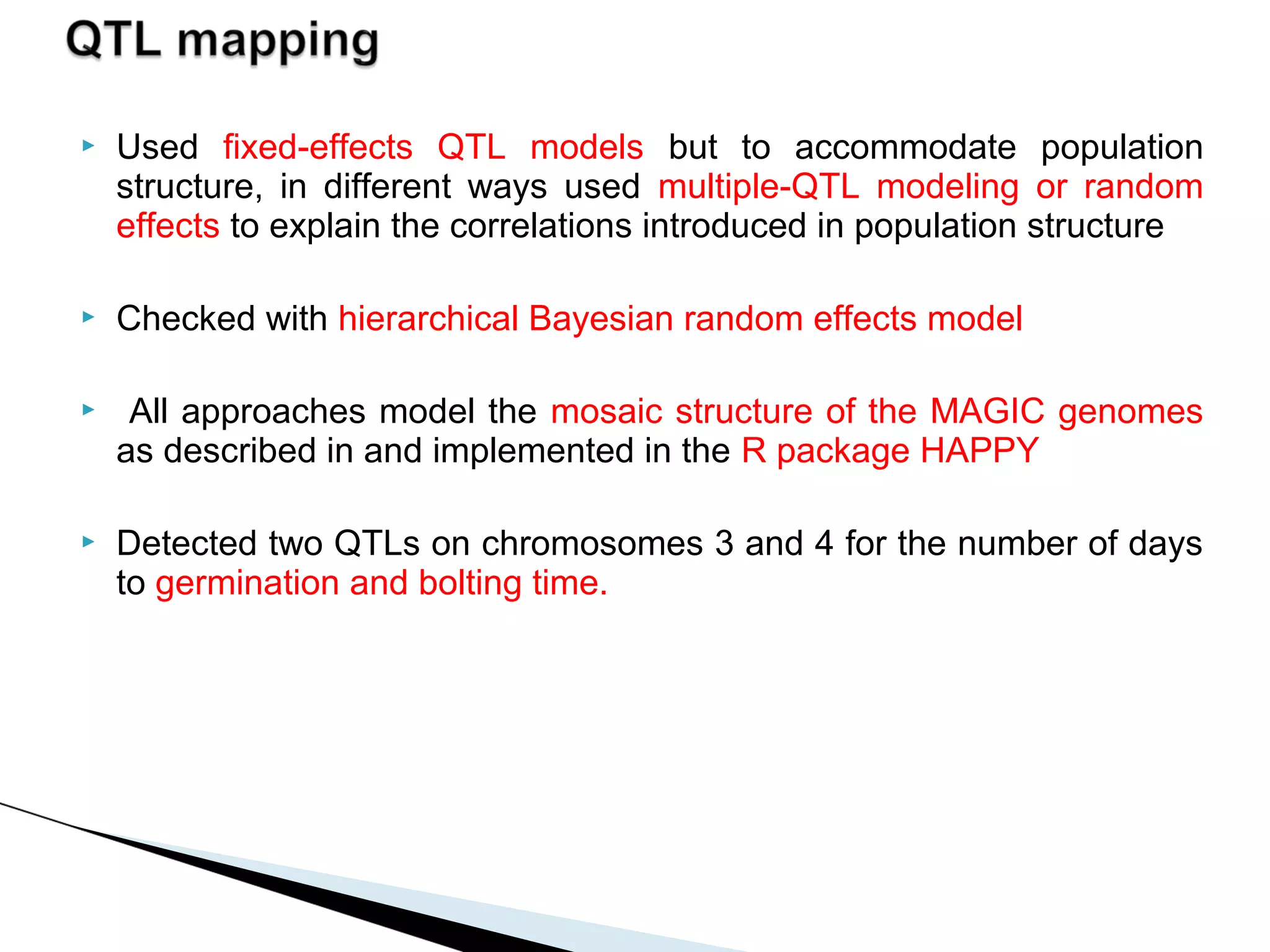    Used fixed-effects QTL models but to accommodate population
    structure, in different ways used multiple-QTL modeling or random
    effects to explain the correlations introduced in population structure

   Checked with hierarchical Bayesian random effects model

    All approaches model the mosaic structure of the MAGIC genomes
    as described in and implemented in the R package HAPPY

   Detected two QTLs on chromosomes 3 and 4 for the number of days
    to germination and bolting time.
 
