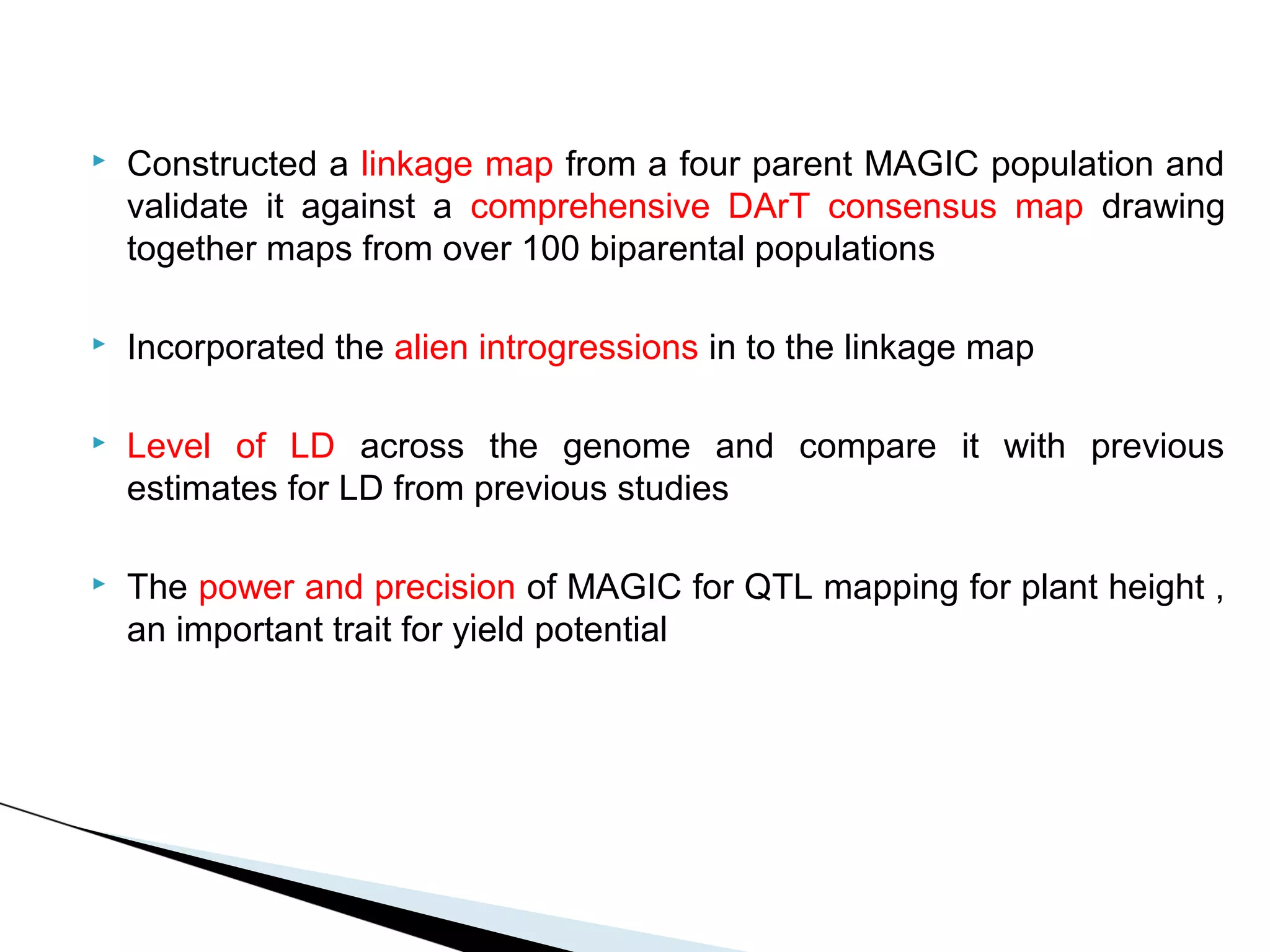    Constructed a linkage map from a four parent MAGIC population and
    validate it against a comprehensive DArT consensus map drawing
    together maps from over 100 biparental populations

   Incorporated the alien introgressions in to the linkage map

   Level of LD across the genome and compare it with previous
    estimates for LD from previous studies

   The power and precision of MAGIC for QTL mapping for plant height ,
    an important trait for yield potential
 