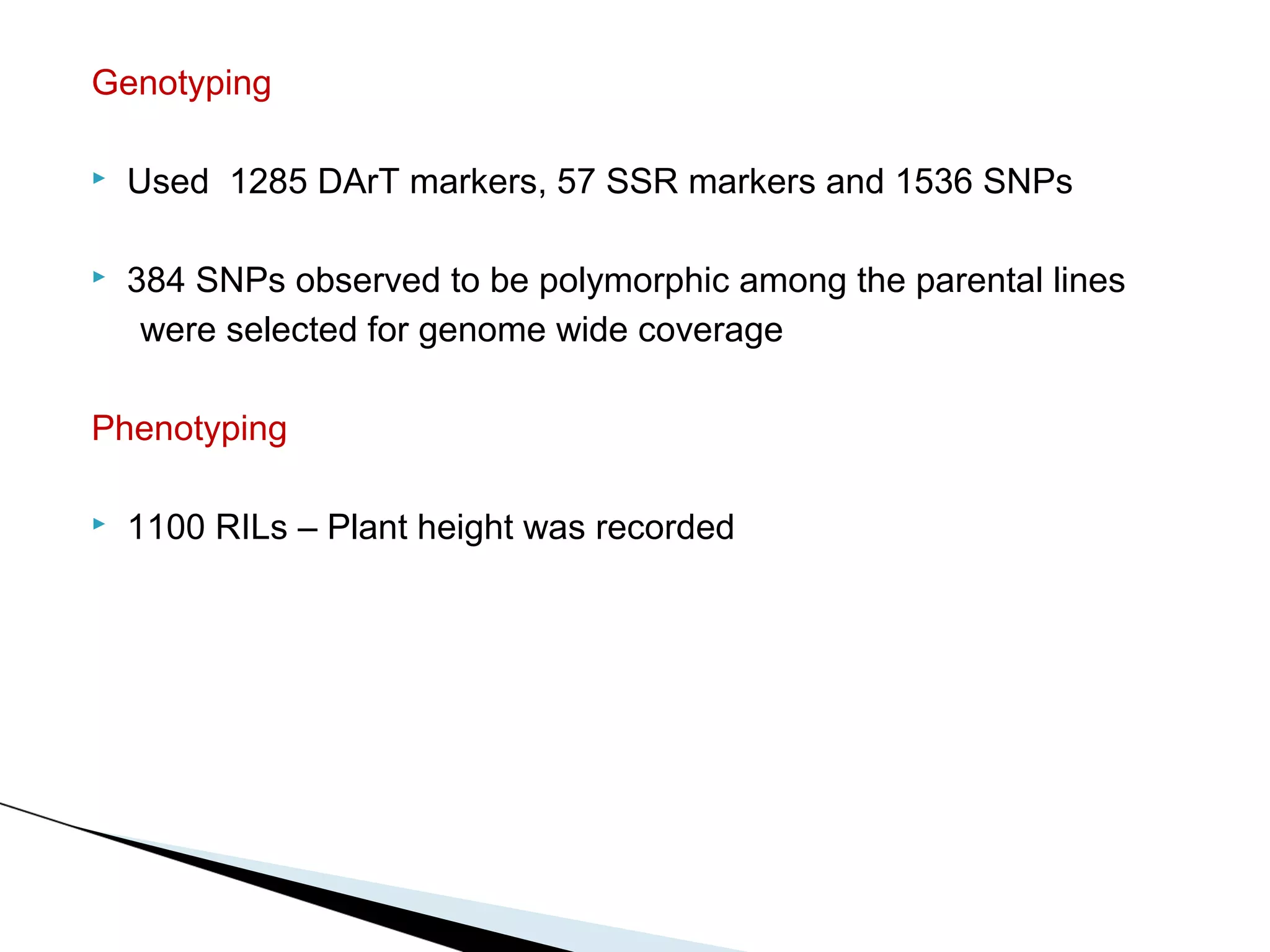 Genotyping

   Used 1285 DArT markers, 57 SSR markers and 1536 SNPs

   384 SNPs observed to be polymorphic among the parental lines
     were selected for genome wide coverage

Phenotyping

   1100 RILs – Plant height was recorded
 