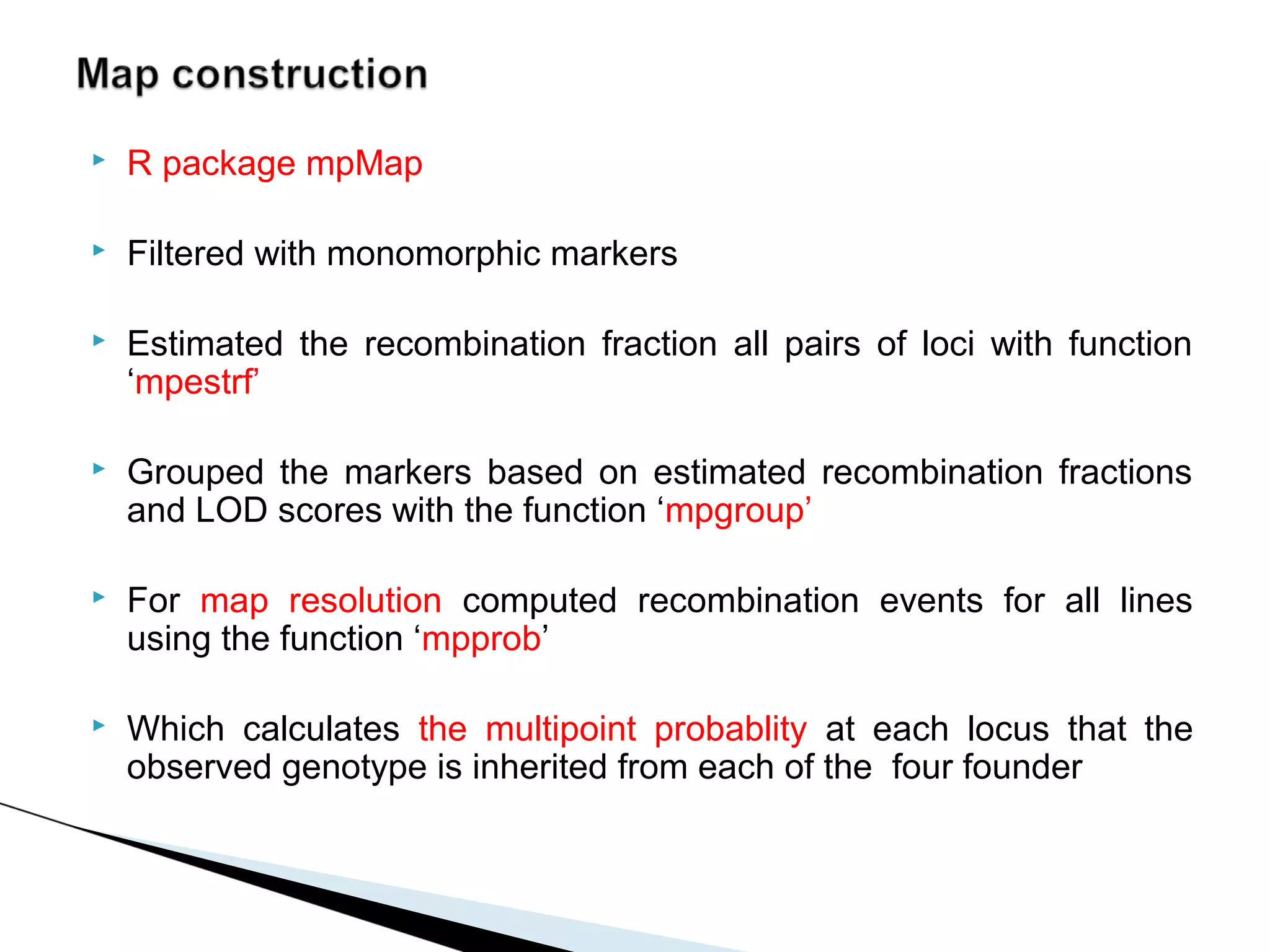    R package mpMap

   Filtered with monomorphic markers

   Estimated the recombination fraction all pairs of loci with function
    ‘mpestrf’

   Grouped the markers based on estimated recombination fractions
    and LOD scores with the function ‘mpgroup’

   For map resolution computed recombination events for all lines
    using the function ‘mpprob’

   Which calculates the multipoint probablity at each locus that the
    observed genotype is inherited from each of the four founder
 