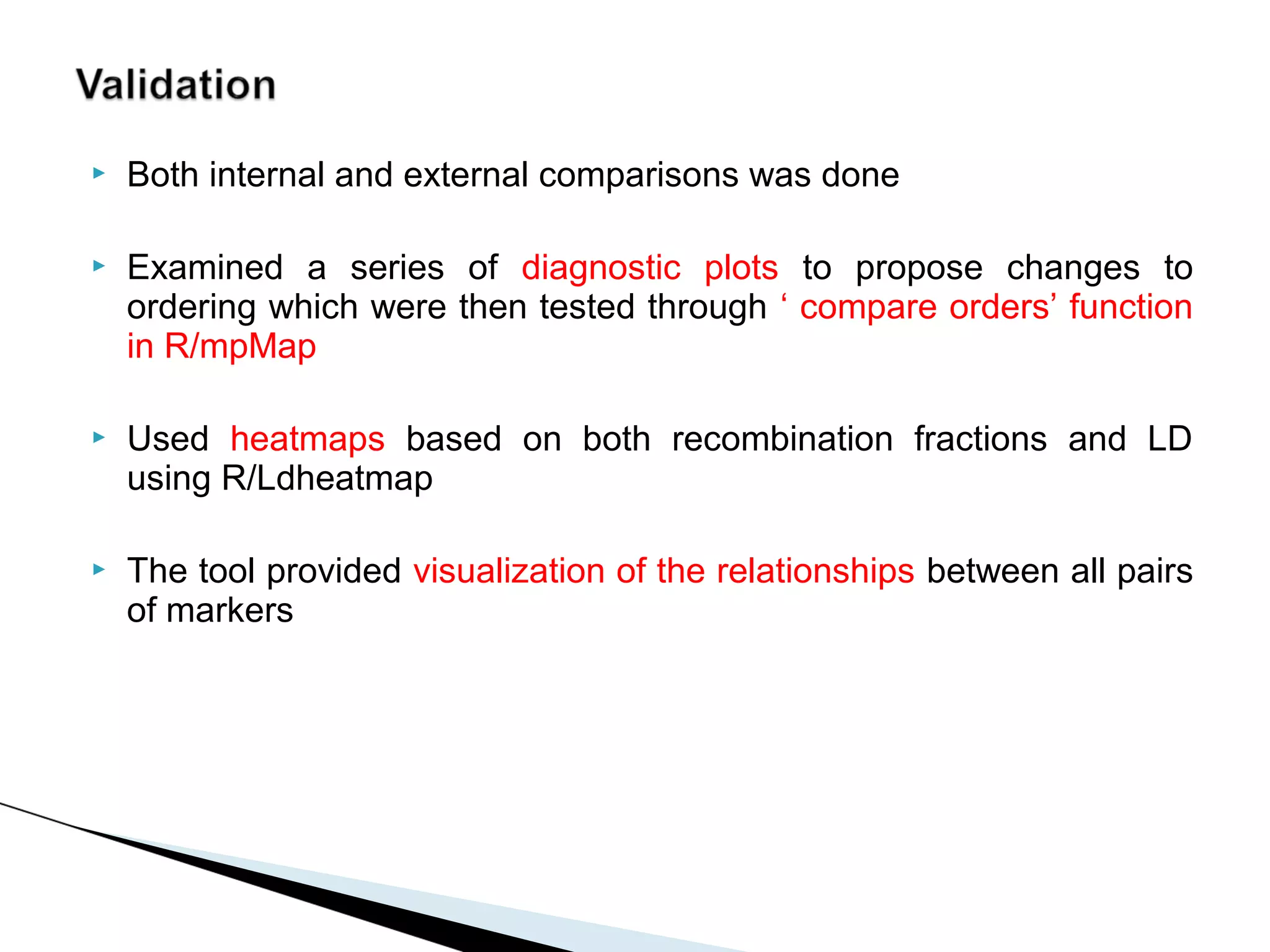    Both internal and external comparisons was done

   Examined a series of diagnostic plots to propose changes to
    ordering which were then tested through ‘ compare orders’ function
    in R/mpMap

   Used heatmaps based on both recombination fractions and LD
    using R/Ldheatmap

   The tool provided visualization of the relationships between all pairs
    of markers
 