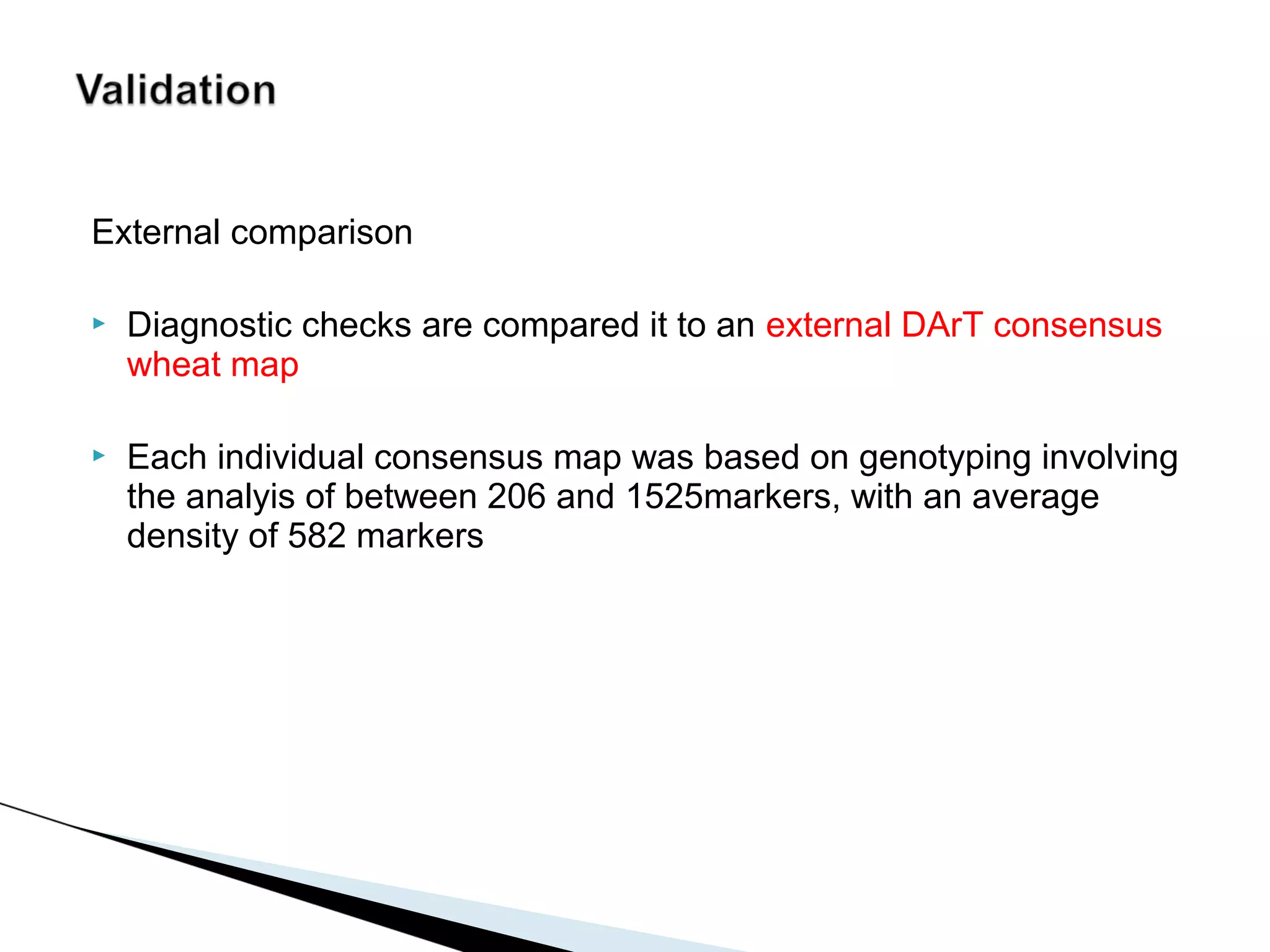 External comparison

   Diagnostic checks are compared it to an external DArT consensus
    wheat map

   Each individual consensus map was based on genotyping involving
    the analyis of between 206 and 1525markers, with an average
    density of 582 markers
 