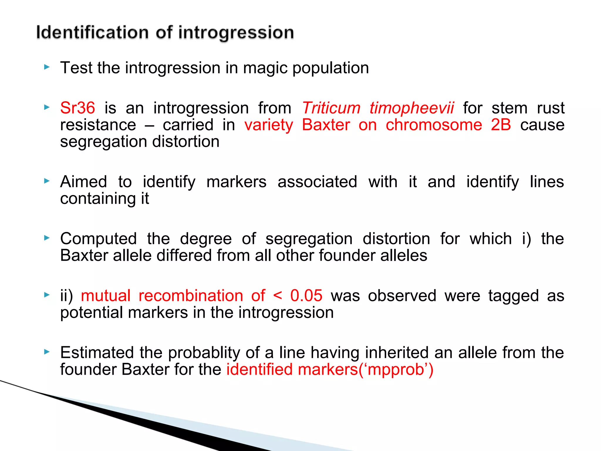    Test the introgression in magic population

   Sr36 is an introgression from Triticum timopheevii for stem rust
    resistance – carried in variety Baxter on chromosome 2B cause
    segregation distortion

   Aimed to identify markers associated with it and identify lines
    containing it

   Computed the degree of segregation distortion for which i) the
    Baxter allele differed from all other founder alleles

   ii) mutual recombination of < 0.05 was observed were tagged as
    potential markers in the introgression

   Estimated the probablity of a line having inherited an allele from the
    founder Baxter for the identified markers(‘mpprob’)
 