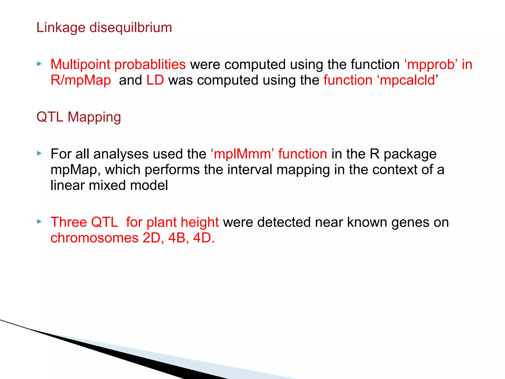 Linkage disequilbrium

   Multipoint probablities were computed using the function ‘mpprob’ in
    R/mpMap and LD was computed using the function ‘mpcalcld’

QTL Mapping

   For all analyses used the ‘mplMmm’ function in the R package
    mpMap, which performs the interval mapping in the context of a
    linear mixed model

   Three QTL for plant height were detected near known genes on
    chromosomes 2D, 4B, 4D.
 