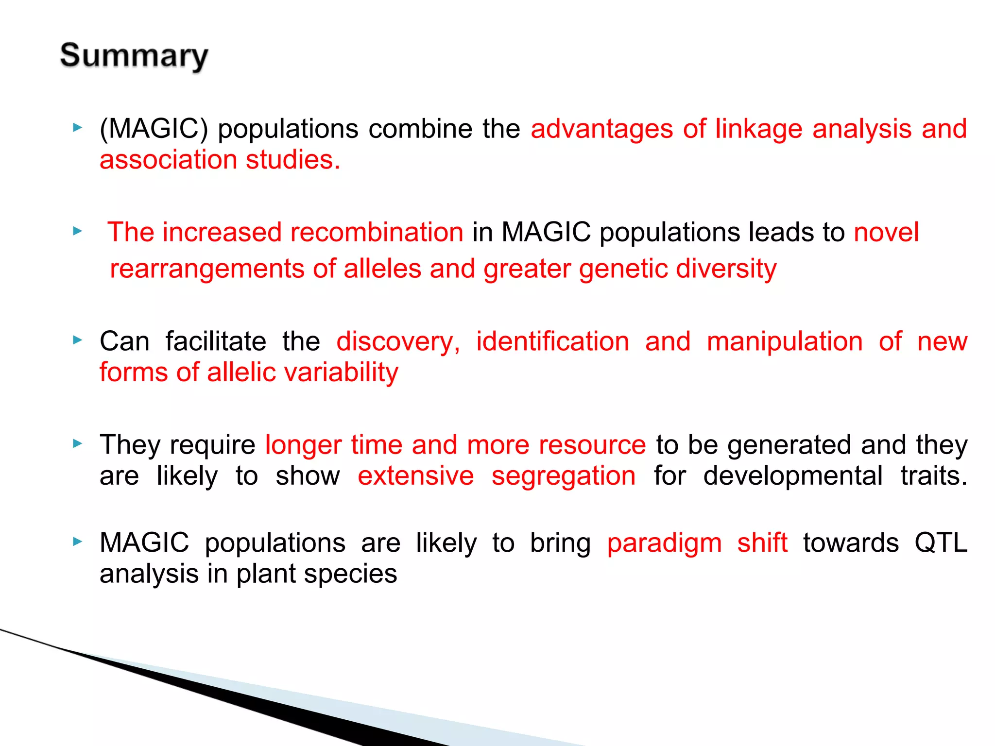    (MAGIC) populations combine the advantages of linkage analysis and
    association studies.

   The increased recombination in MAGIC populations leads to novel
    rearrangements of alleles and greater genetic diversity

   Can facilitate the discovery, identification and manipulation of new
    forms of allelic variability

   They require longer time and more resource to be generated and they
    are likely to show extensive segregation for developmental traits.

   MAGIC populations are likely to bring paradigm shift towards QTL
    analysis in plant species
 