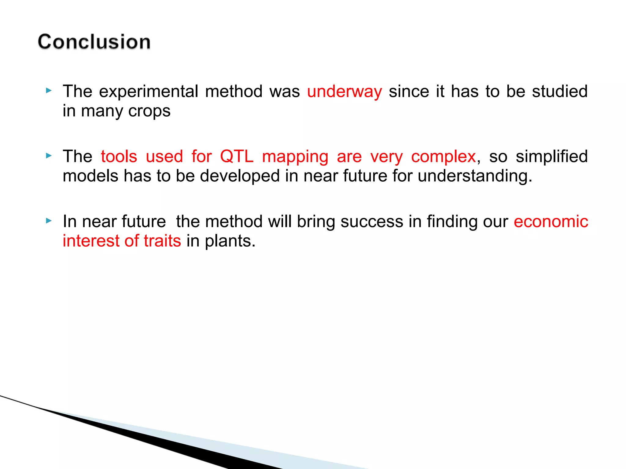    The experimental method was underway since it has to be studied
    in many crops

   The tools used for QTL mapping are very complex, so simplified
    models has to be developed in near future for understanding.

   In near future the method will bring success in finding our economic
    interest of traits in plants.
 