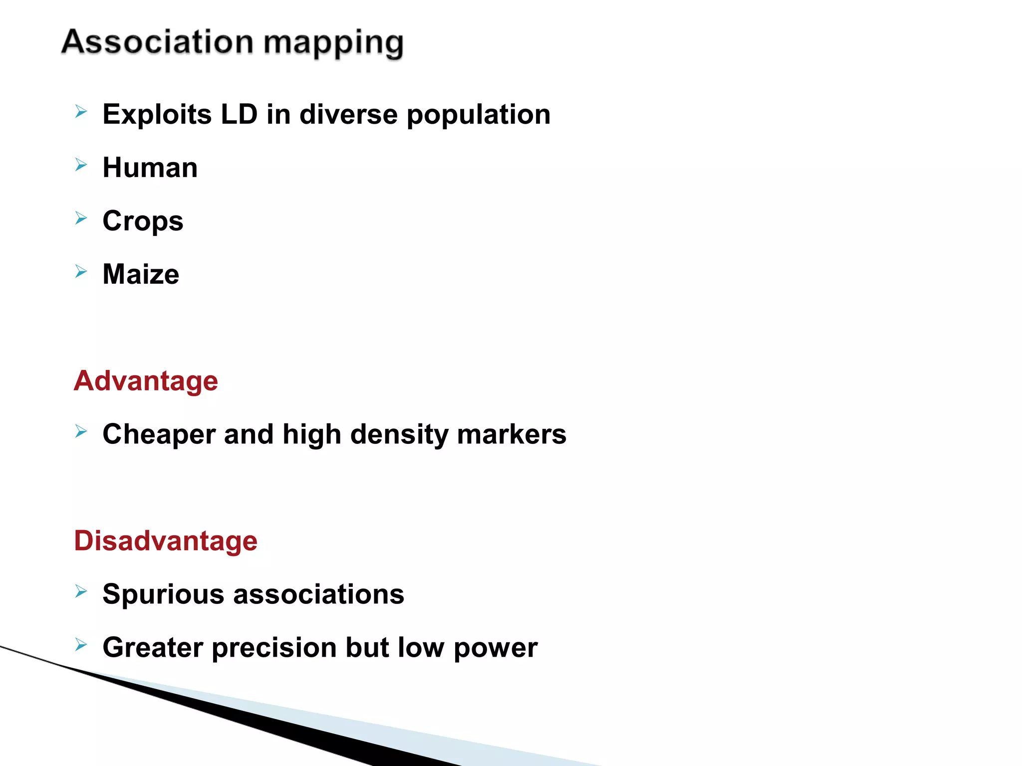    Exploits LD in diverse population
   Human
   Crops
   Maize


Advantage
   Cheaper and high density markers


Disadvantage
   Spurious associations
   Greater precision but low power
 