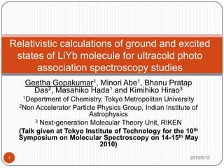 Relativistic calculations of ground and excited states of LiYb molecule for ultracold photo association spectroscopy studies  Geetha Gopakumar1, Minori Abe1, BhanuPratap Das2, Masahiko Hada1 and Kimihiko Hirao3 1Department of Chemistry, Tokyo Metropolitan University 2Non Accelerator Particle Physics Group, Indian Institute of Astrophysics 3 Next-generation Molecular Theory Unit, RIKEN (Talk given at Tokyo Institute of Technology for the 10th  Symposium on Molecular Spectroscopy on 14-15th May 2010)  2010/5/15 1 