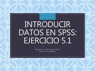INTRODUCIR
DATOS EN SPSS:
EJERCICIO 5.1
Alumna: Lucia Lucero Solis
Grupo: 11 (Valme)
 