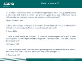 Què és la innovació?



“És el conjunt d’activitats inscrites en un determinat període de temps i lloc, que condueixen a
la introducció amb èxit en el mercat i per primera vegada, d’una idea en forma de nous o
millors productes, processos, serveis o tècniques de gestió i organització”
Pavon i Goodman, 1981


“S’entén per innovació tecnològica el producte o procés totalment nous, o substancialment
millorats tècnicament, que s’ofereixen en venda a usuaris potencials”
E. Braun, 1986


“...l'acte o procés consistent a adaptar , a casar per primera vegada, en un país o àmbit
espacial precís, una nova oportunitat tecnològica amb una necessitat o , si és el cas, amb una
demanda solvent”
J.M. Vegara, 1989


“La visió del progrés tècnic, consistent en l’augment regular d’innumerables millores menors i
de modificacions amb només molt infreqüents innovacions principals ....”
N. Rosenberg, 1993

                                                                 www.innopro.cat   www.acc10.cat
 