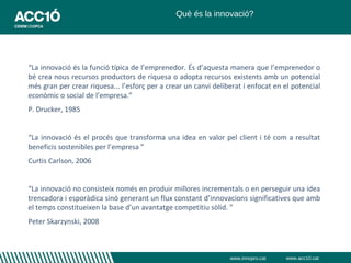 Què és la innovació?




“La innovació és la funció típica de l’emprenedor. És d’aquesta manera que l’emprenedor o
bé crea nous recursos productors de riquesa o adopta recursos existents amb un potencial
més gran per crear riquesa... l’esforç per a crear un canvi deliberat i enfocat en el potencial
econòmic o social de l’empresa.”
P. Drucker, 1985


“La innovació és el procés que transforma una idea en valor pel client i té com a resultat
beneficis sostenibles per l’empresa ”
Curtis Carlson, 2006


“La innovació no consisteix només en produir millores incrementals o en perseguir una idea
trencadora i esporàdica sinó generant un flux constant d’innovacions significatives que amb
el temps constitueixen la base d’un avantatge competitiu sòlid. ”
Peter Skarzynski, 2008



                                                                 www.innopro.cat   www.acc10.cat
 